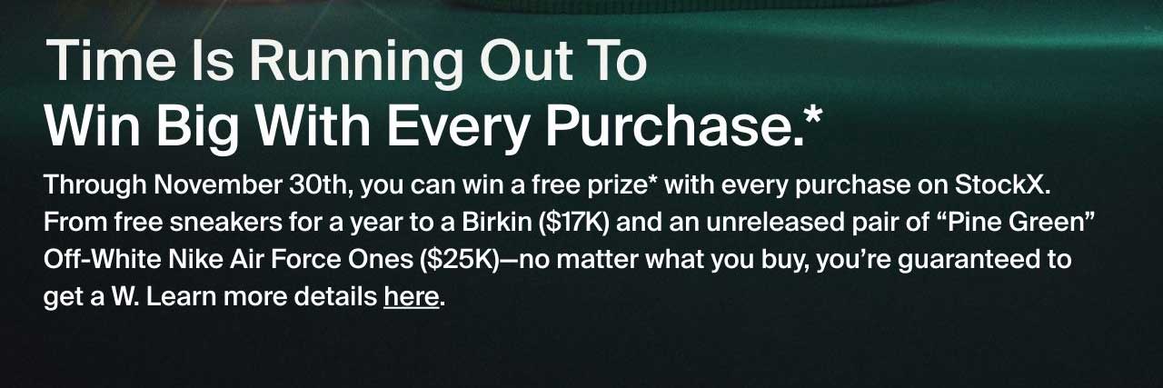 Through November 30th, you can win a free prize* with every purchase on StockX. From free sneakers for a year to a Birkin ($17K) and an unreleased pair of “Pine Green” Off-White Nike Air Force Ones ($25K)—no matter what you buy, you’re guaranteed to get a W. Learn more details here.