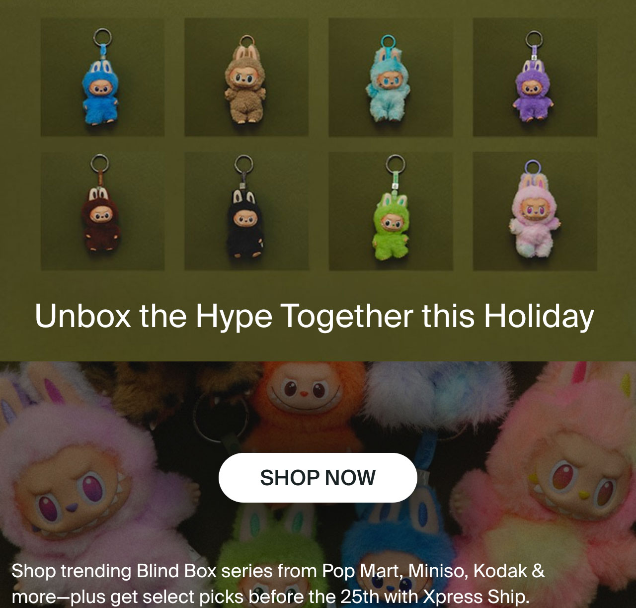 Unbox the hype together this holiday. Shop now. Shop trending blind box series from popmart, miniso, kodak and more. Plus, get select picks before the 25th with xpress ship. 
