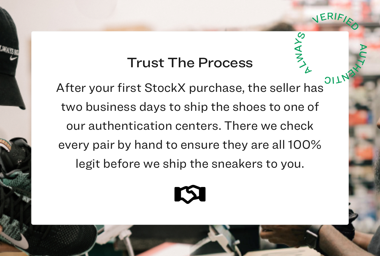 After your first StockX purchase, the seller has two business days to ship the shoes to one of our authentication centers. There we check every pair by hand to ensure the are 100% legit before we ship the sneakers to you.