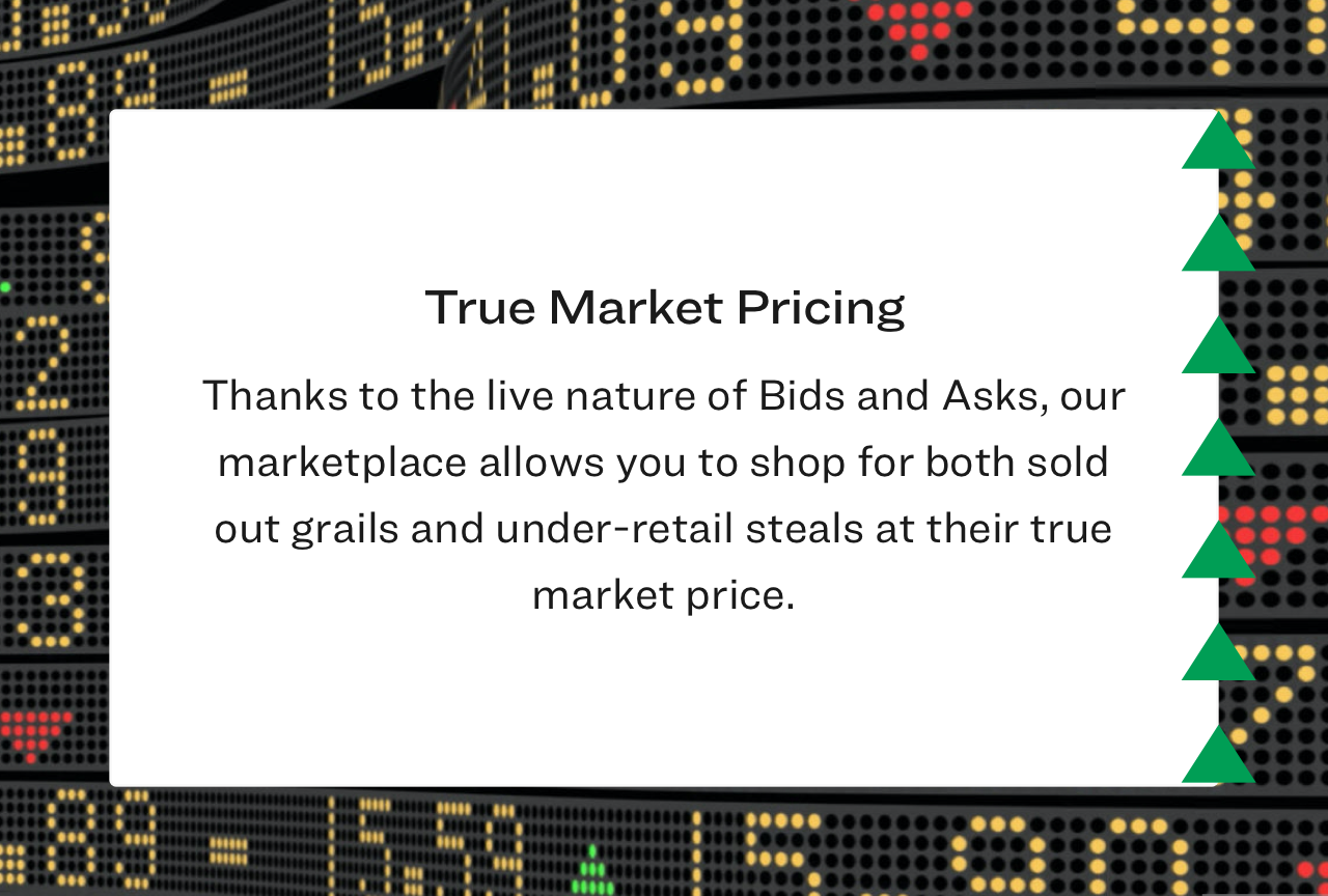 Thanks to the live nature of Bids and Asks, our marketplace allows you to shop for both sold out grails and under-retail steals at their true market price.